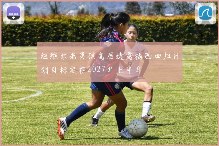 纽维尔老男孩高层透露梅西回归计划目标定在2027年上半年