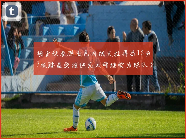 胡金秋表现出色内线支柱再添15分7板膝盖受撞但无大碍继续为球队贡献力量