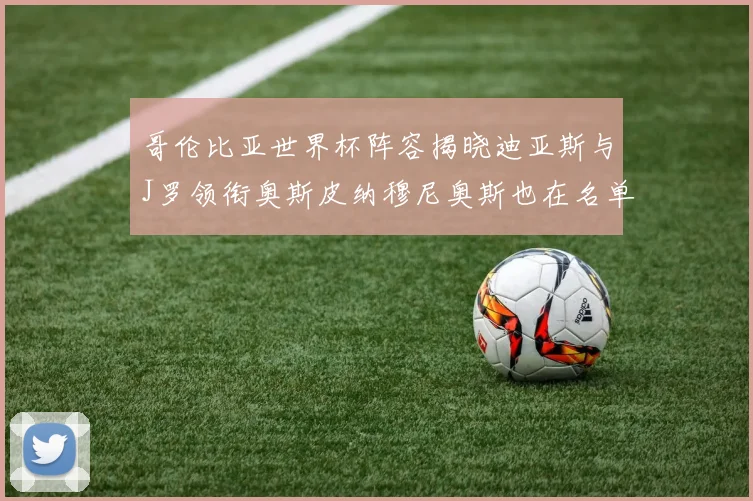 哥伦比亚世界杯阵容揭晓迪亚斯与J罗领衔奥斯皮纳穆尼奥斯也在名单中