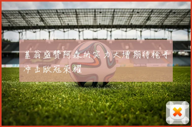 基翁盛赞阿森纳实力大增期待枪手冲击欧冠荣耀