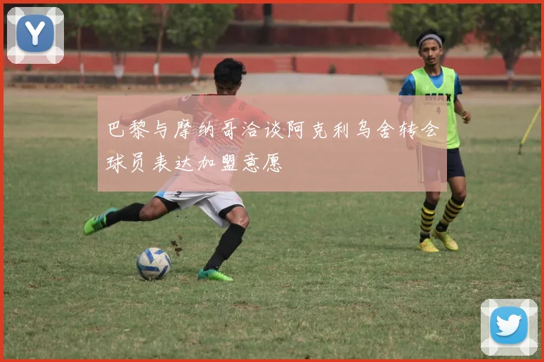 巴黎与摩纳哥洽谈阿克利乌舍转会球员表达加盟意愿