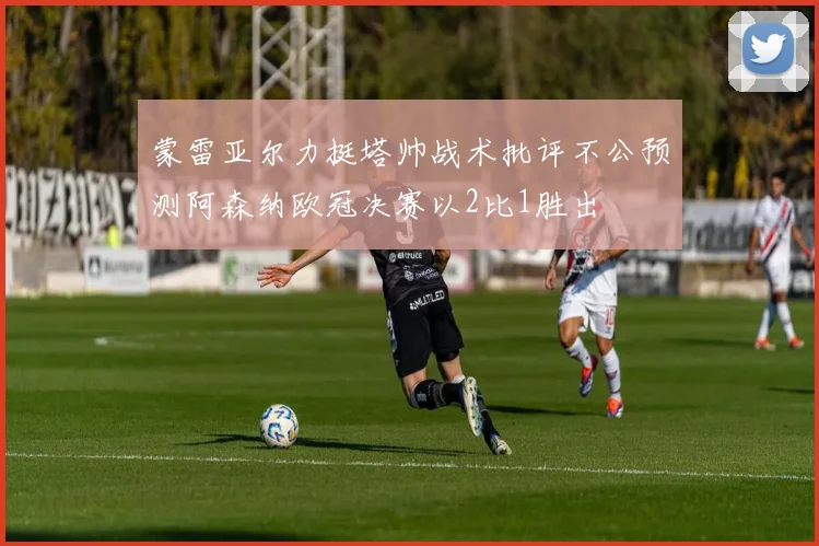 蒙雷亚尔力挺塔帅战术批评不公预测阿森纳欧冠决赛以2比1胜出