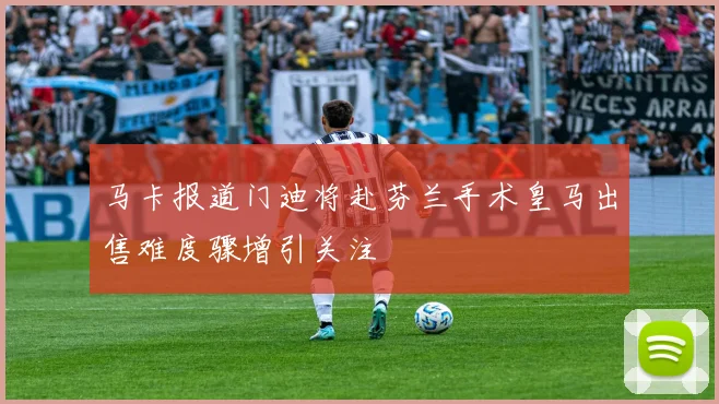 马卡报道门迪将赴芬兰手术皇马出售难度骤增引关注
