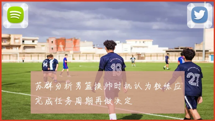 苏群分析男篮换帅时机认为教练应完成任务周期再做决定