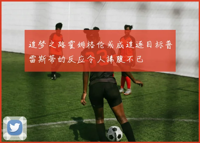 追梦之路霍姆格伦或成追逐目标普雷斯蒂的反应令人捧腹不已