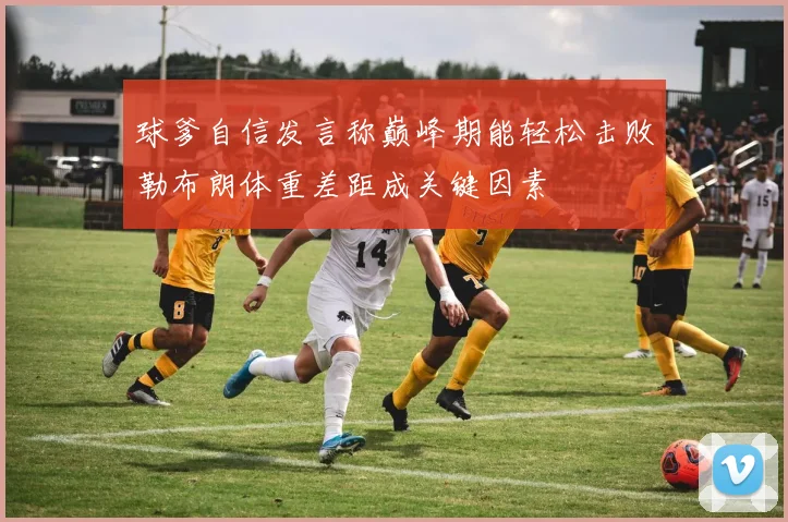 球爹自信发言称巅峰期能轻松击败勒布朗体重差距成关键因素