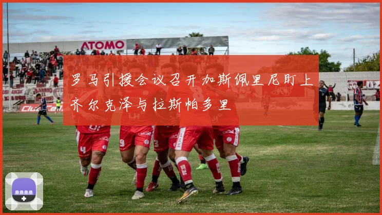罗马引援会议召开加斯佩里尼盯上齐尔克泽与拉斯帕多里