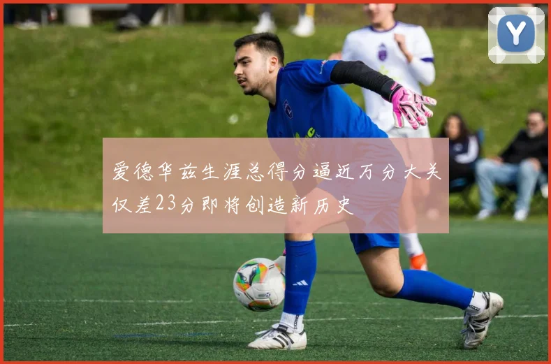 爱德华兹生涯总得分逼近万分大关仅差23分即将创造新历史