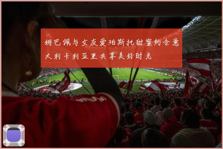 姆巴佩与女友爱珀斯托甜蜜约会意大利卡利亚里共享美好时光