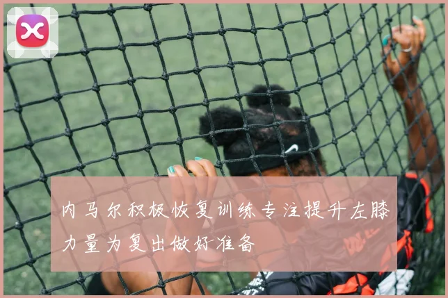 内马尔积极恢复训练专注提升左膝力量为复出做好准备